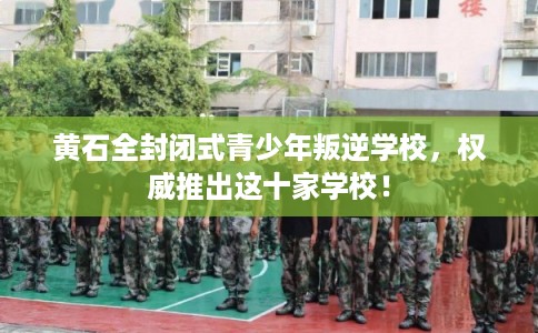 黄石全封闭式青少年叛逆学校，权威推出这十家学校！