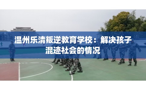 温州乐清叛逆教育学校:解决孩子混迹社会的情况 温州乐清叛逆教育学校:解决孩子混迹社会的情况