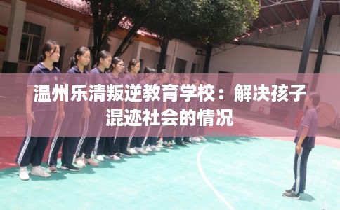 温州乐清叛逆教育学校:解决孩子混迹社会的情况 温州乐清叛逆教育学校:解决孩子混迹社会的情况