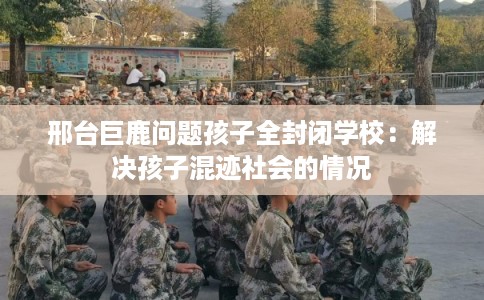 邢台巨鹿问题孩子全封闭学校：解决孩子混迹社会的情况