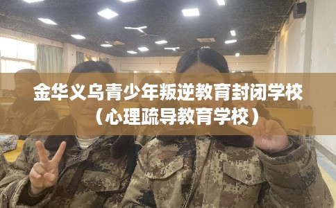 金华义乌青少年叛逆教育封闭学校(心理疏导教育学校) 金华义乌青少年叛逆教育封闭学校(心理疏导教育学校)