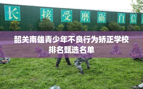 韶关南雄青少年不良行为矫正学校排名甄选名单 韶关南雄青少年不良行为矫正学校排名甄选名单