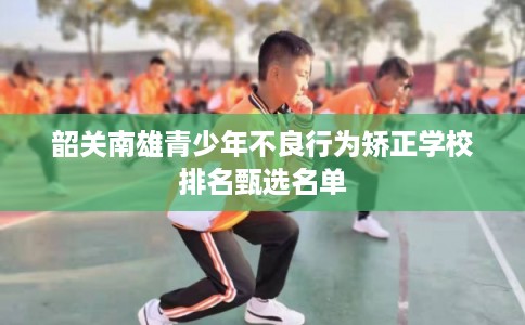 韶关南雄青少年不良行为矫正学校排名甄选名单 韶关南雄青少年不良行为矫正学校排名甄选名单