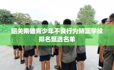 韶关南雄青少年不良行为矫正学校排名甄选名单 韶关南雄青少年不良行为矫正学校排名甄选名单