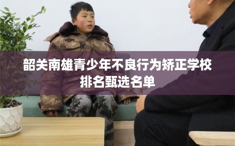 韶关南雄青少年不良行为矫正学校排名甄选名单