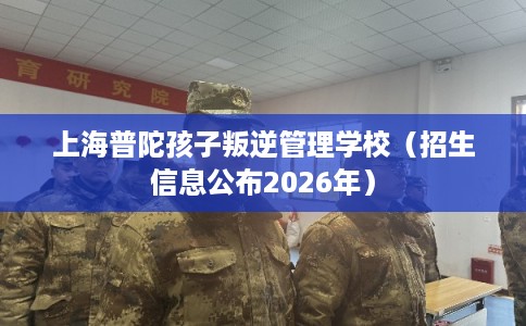 上海普陀孩子叛逆管理学校（招生信息公布2026年）
