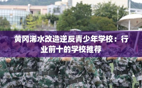 黄冈浠水改造逆反青少年学校:行业前十的学校推荐 黄冈浠水改造逆反青少年学校:行业前十的学校推荐