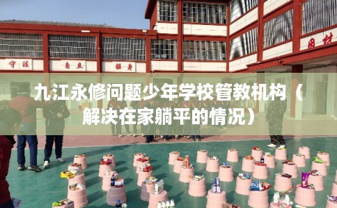 九江永修问题少年学校管教机构（解决在家躺平的情况）
