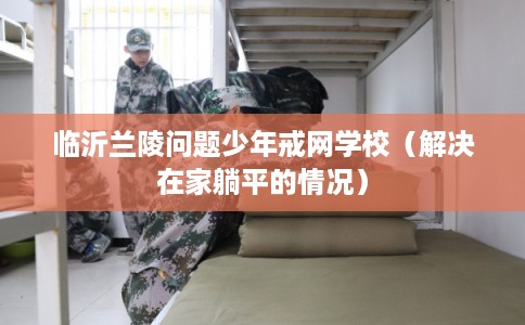 临沂兰陵问题少年戒网学校(解决在家躺平的情况) 临沂兰陵问题少年戒网学校(解决在家躺平的情况)