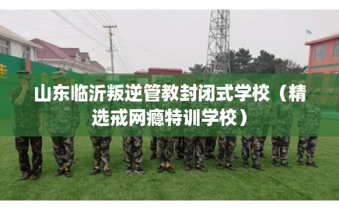山东临沂叛逆管教封闭式学校（精选戒网瘾特训学校）