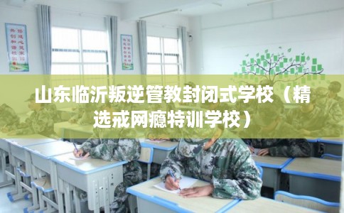 山东临沂叛逆管教封闭式学校（精选戒网瘾特训学校）