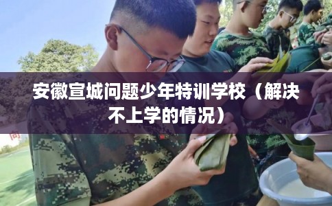安徽宣城问题少年特训学校（解决不上学的情况）