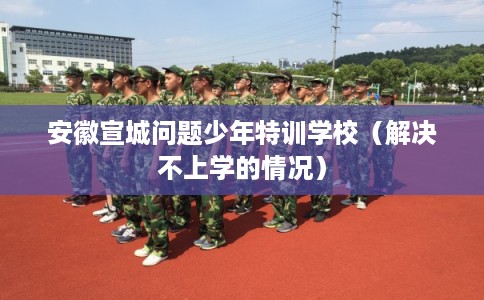安徽宣城问题少年特训学校（解决不上学的情况）