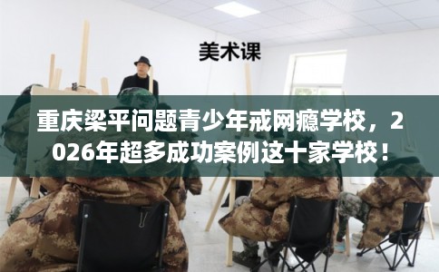 重庆梁平问题青少年戒网瘾学校，2026年超多成功案例这十家学校！