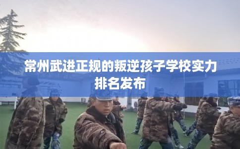 常州武进正规的叛逆孩子学校实力排名发布 常州武进正规的叛逆孩子学校实力排名发布