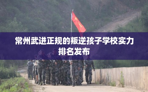 常州武进正规的叛逆孩子学校实力排名发布 常州武进正规的叛逆孩子学校实力排名发布