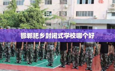 邯郸肥乡封闭式学校哪个好 邯郸肥乡封闭式学校哪个好