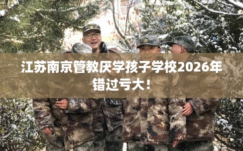 江苏南京管教厌学孩子学校2026年错过亏大！
