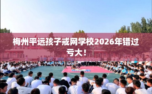 梅州平远孩子戒网学校2026年错过亏大！