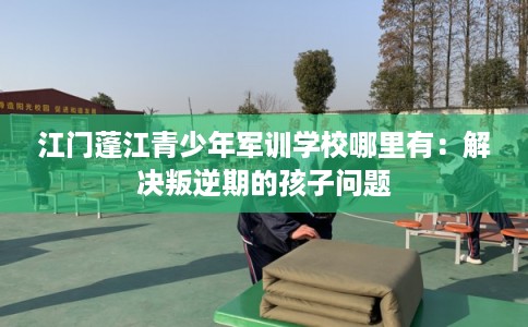 江门蓬江青少年军训学校哪里有:解决叛逆期的孩子问题 江门蓬江青少年军训学校哪里有:解决叛逆期的孩子问题