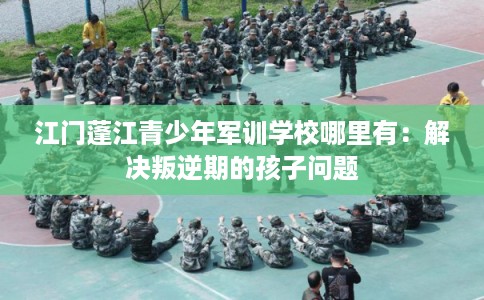 江门蓬江青少年军训学校哪里有:解决叛逆期的孩子问题 江门蓬江青少年军训学校哪里有:解决叛逆期的孩子问题