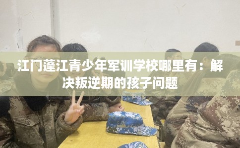江门蓬江青少年军训学校哪里有:解决叛逆期的孩子问题 江门蓬江青少年军训学校哪里有:解决叛逆期的孩子问题