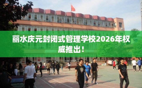 丽水庆元封闭式管理学校2026年权威推出！