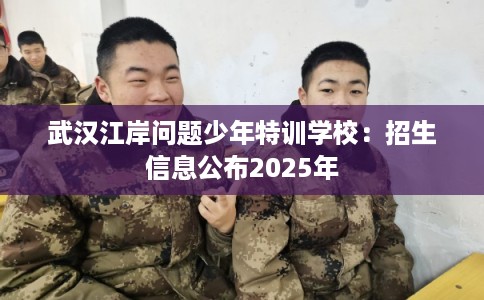 武汉江岸问题少年特训学校：招生信息公布2025年