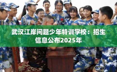 武汉江岸问题少年特训学校：招生信息公布2025年