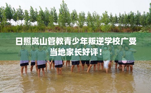 日照岚山管教青少年叛逆学校广受当地家长好评！