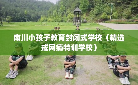 南川小孩子教育封闭式学校(精选戒网瘾特训学校) 南川小孩子教育封闭式学校(精选戒网瘾特训学校)
