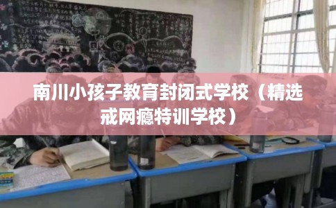 南川小孩子教育封闭式学校（精选戒网瘾特训学校）