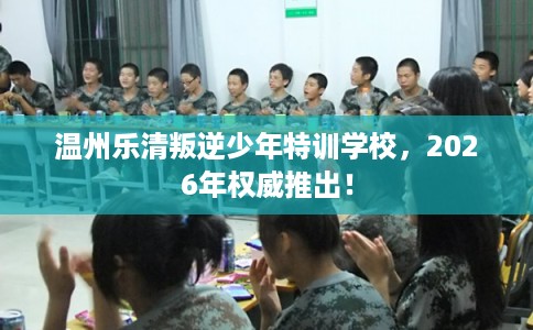 温州乐清叛逆少年特训学校，2026年权威推出！