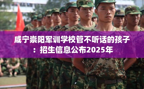 咸宁崇阳军训学校管不听话的孩子:招生信息公布2025年 咸宁崇阳军训学校管不听话的孩子:招生信息公布2025年