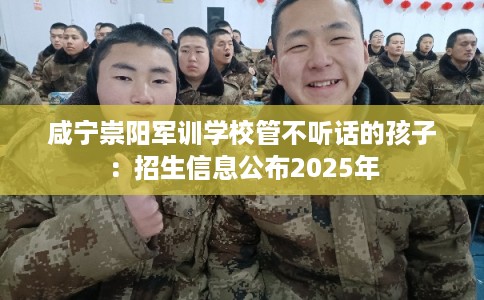咸宁崇阳军训学校管不听话的孩子:招生信息公布2025年 咸宁崇阳军训学校管不听话的孩子:招生信息公布2025年