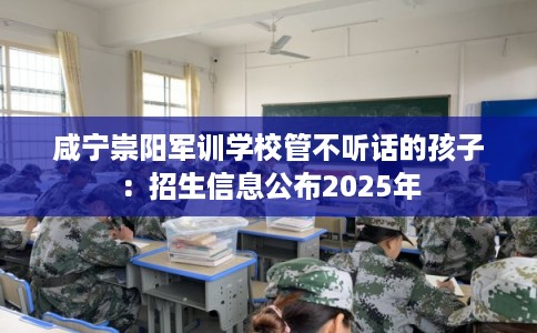 咸宁崇阳军训学校管不听话的孩子：招生信息公布2025年