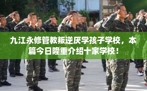 九江永修管教叛逆厌学孩子学校，本篇今日隆重介绍十家学校！