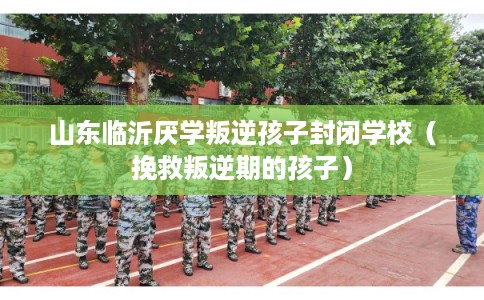 山东临沂厌学叛逆孩子封闭学校（挽救叛逆期的孩子）