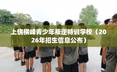 上饶横峰青少年叛逆特训学校（2026年招生信息公布）