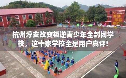 杭州淳安改变叛逆青少年全封闭学校,这十家学校全是用户真评! 杭州淳安改变叛逆青少年全封闭学校,这十家学校全是用户真评!