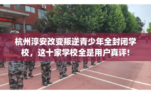 杭州淳安改变叛逆青少年全封闭学校，这十家学校全是用户真评!