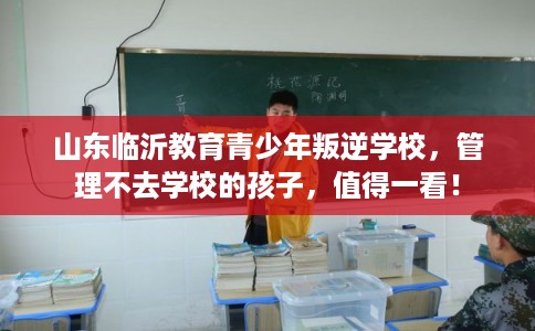 山东临沂教育青少年叛逆学校，管理不去学校的孩子，值得一看！