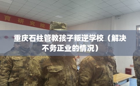 重庆石柱管教孩子叛逆学校（解决不务正业的情况）