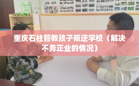 重庆石柱管教孩子叛逆学校（解决不务正业的情况）