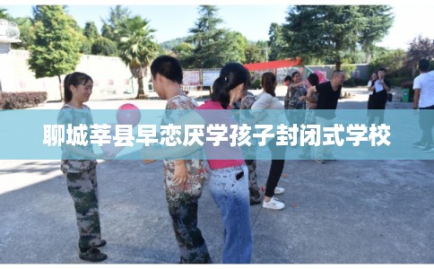 聊城莘县早恋厌学孩子封闭式学校
