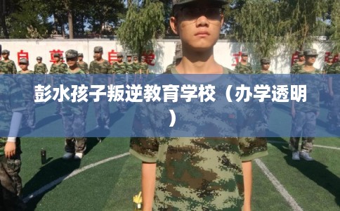 彭水孩子叛逆教育学校（办学透明）