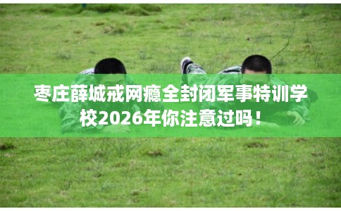 枣庄薛城戒网瘾全封闭军事特训学校2026年你注意过吗! 枣庄薛城戒网瘾全封闭军事特训学校2026年你注意过吗!
