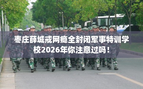枣庄薛城戒网瘾全封闭军事特训学校2026年你注意过吗! 枣庄薛城戒网瘾全封闭军事特训学校2026年你注意过吗!