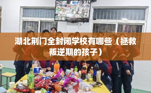 湖北荆门全封闭学校有哪些（拯救叛逆期的孩子）