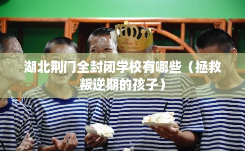 湖北荆门全封闭学校有哪些（拯救叛逆期的孩子）